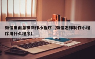 广饶微信里面怎样制作小程序（微信怎样制作小程序用什么程序）