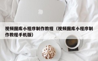 广饶视频图库小程序制作教程（视频图库小程序制作教程手机版）