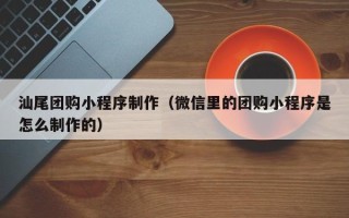 广饶汕尾团购小程序制作（微信里的团购小程序是怎么制作的）